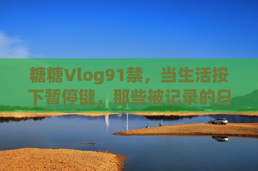 糖糖Vlog91禁，当生活按下暂停键，那些被记录的日常与思考