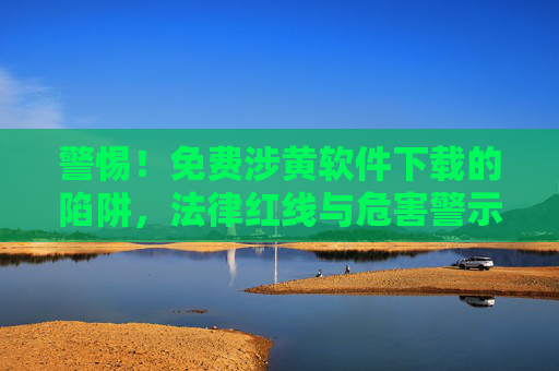 警惕！免费涉黄软件下载的陷阱，法律红线与危害警示
