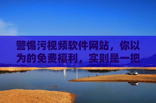 警惕污视频软件网站，你以为的免费福利，实则是一把刺向心智与安全的利刃