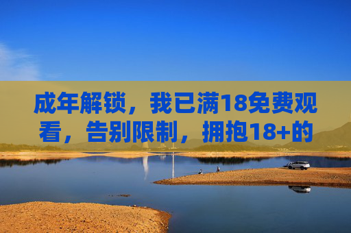 成年解锁，我已满18免费观看，告别限制，拥抱18+的精彩世界