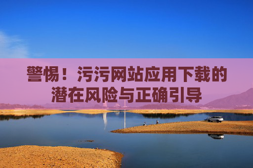 警惕！污污网站应用下载的潜在风险与正确引导