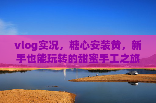 vlog实况，糖心安装黄，新手也能玩转的甜蜜手工之旅