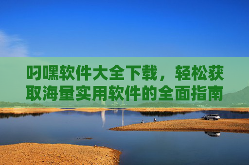 叼嘿软件大全下载，轻松获取海量实用软件的全面指南