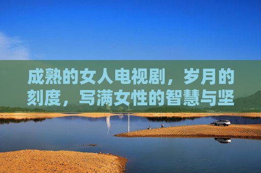 成熟的女人电视剧，岁月的刻度，写满女性的智慧与坚韧