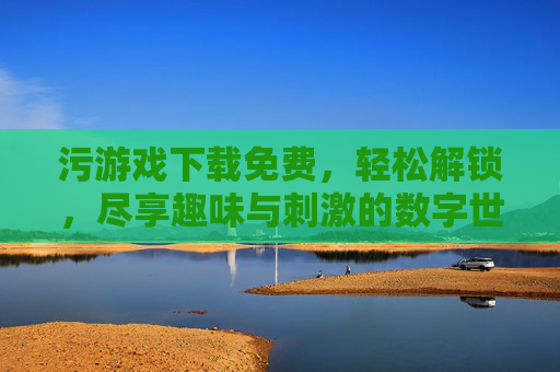 污游戏下载免费，轻松解锁，尽享趣味与刺激的数字世界