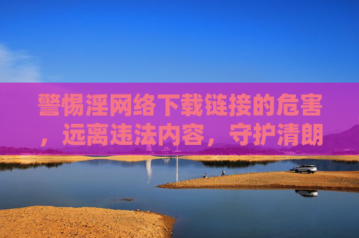 警惕淫网络下载链接的危害，远离违法内容，守护清朗网络空间