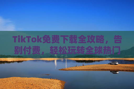 TikTok免费下载全攻略，告别付费，轻松玩转全球热门短视频应用