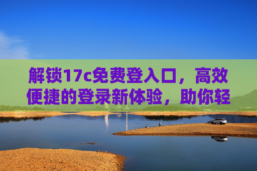 解锁17c免费登入口，高效便捷的登录新体验，助你轻松畅享资源