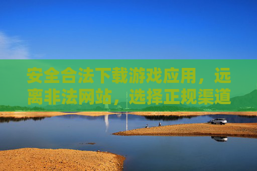 安全合法下载游戏应用，远离非法网站，选择正规渠道