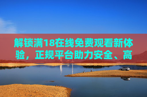 解锁满18在线免费观看新体验，正规平台助力安全、高清的成人内容消费指南