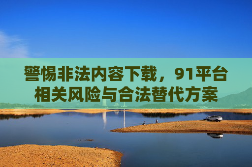 警惕非法内容下载，91平台相关风险与合法替代方案