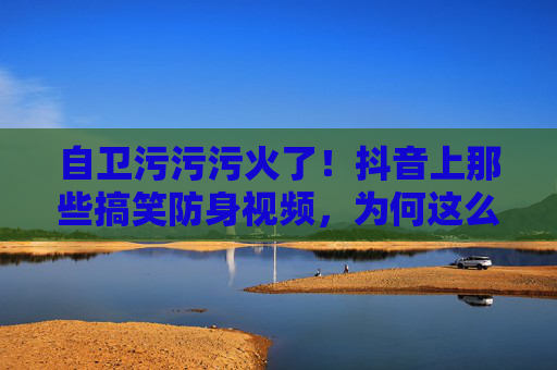 自卫污污污火了！抖音上那些搞笑防身视频，为何这么有吸引力？