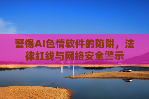 警惕AI色情软件的陷阱，法律红线与网络安全警示