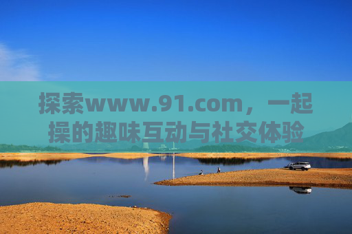 探索www.91.com，一起操的趣味互动与社交体验