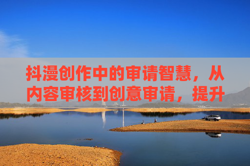 抖漫创作中的审请智慧，从内容审核到创意审请，提升作品影响力的关键路径