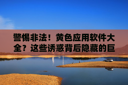 警惕非法！黄色应用软件大全？这些诱惑背后隐藏的巨大风险与危害