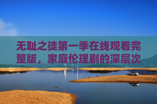无耻之徒第一季在线观看完整版，家庭伦理剧的深层次探索，黑暗中透出的温情与人性光辉