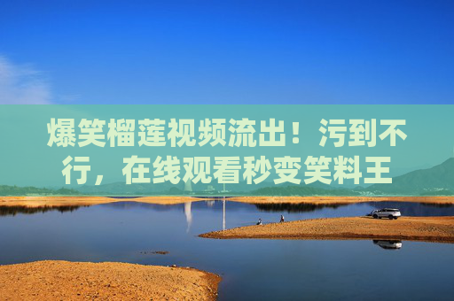 爆笑榴莲视频流出！污到不行，在线观看秒变笑料王
