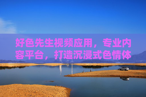 好色先生视频应用，专业内容平台，打造沉浸式色情体验