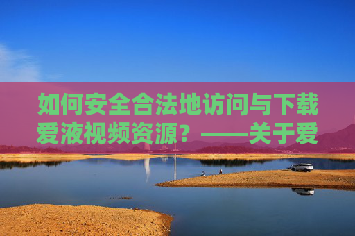 如何安全合法地访问与下载爱液视频资源？——关于爱液视频网站下载的注意事项与建议