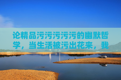 论精品污污污污污的幽默哲学，当生活被污出花来，我们为何依然爱笑？