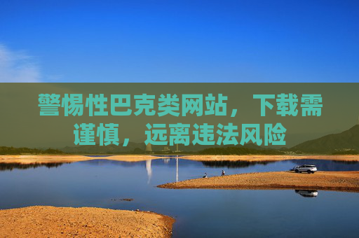 警惕性巴克类网站，下载需谨慎，远离违法风险