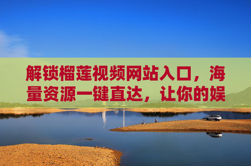 解锁榴莲视频网站入口，海量资源一键直达，让你的娱乐生活更精彩