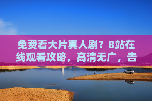 免费看大片真人剧？B站在线观看攻略，高清无广，告别广告！