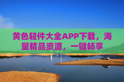 黄色轻件大全APP下载，海量精品资源，一键畅享