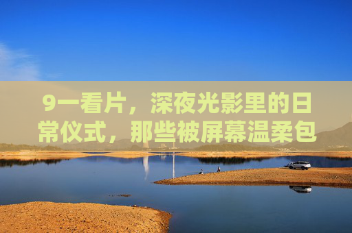 9一看片，深夜光影里的日常仪式，那些被屏幕温柔包裹的瞬间