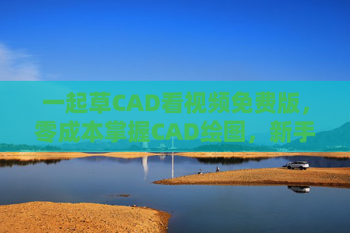 一起草CAD看视频免费版，零成本掌握CAD绘图，新手也能轻松入门