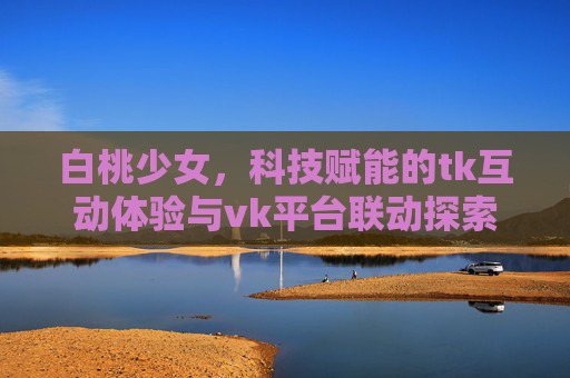 白桃少女，科技赋能的tk互动体验与vk平台联动探索
