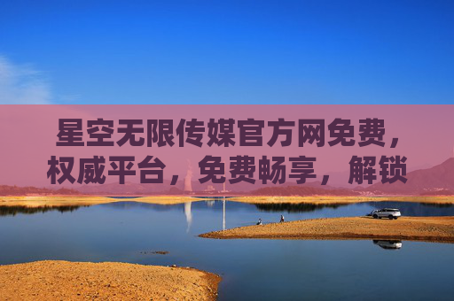 星空无限传媒官方网免费，权威平台，免费畅享，解锁优质内容新体验