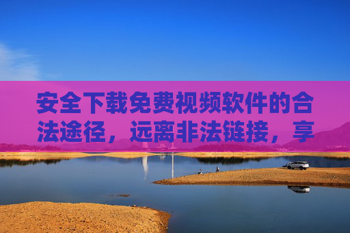 安全下载免费视频软件的合法途径，远离非法链接，享受优质内容