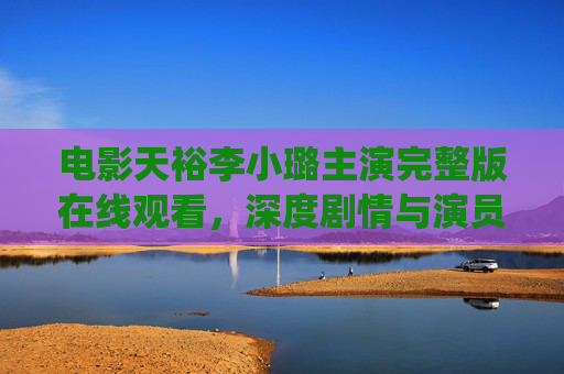 电影天裕李小璐主演完整版在线观看，深度剧情与演员演绎的视听盛宴