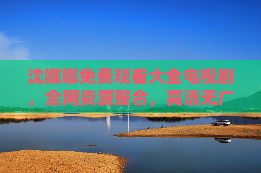 沈娜娜免费观看大全电视剧，全网资源整合，高清无广告，追剧无忧，速看！