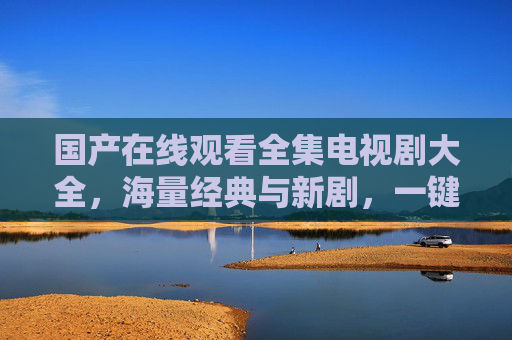 国产在线观看全集电视剧大全，海量经典与新剧，一键畅享精彩