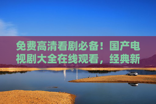 免费高清看剧必备！国产电视剧大全在线观看，经典新剧一网打尽，畅享视听盛宴