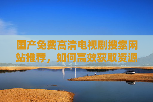 国产免费高清电视剧搜索网站推荐，如何高效获取资源，享受无广告的观影乐趣？