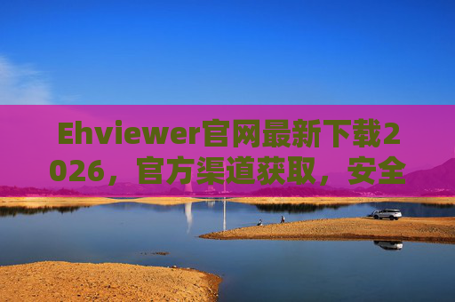 Ehviewer官网最新下载2026，官方渠道获取，安全高效使用指南