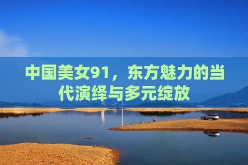 中国美女91，东方魅力的当代演绎与多元绽放