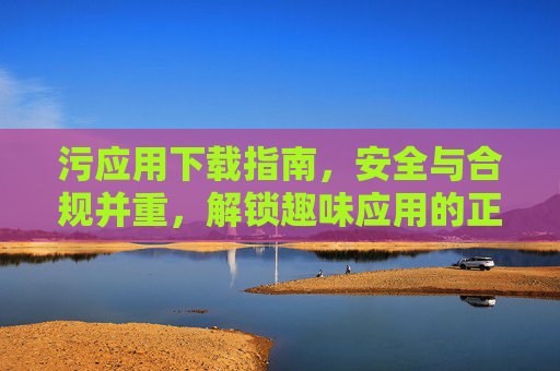 污应用下载指南，安全与合规并重，解锁趣味应用的正确方式