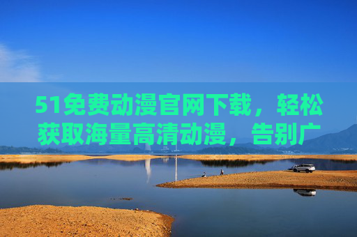 51免费动漫官网下载，轻松获取海量高清动漫，告别广告与限制的全新体验