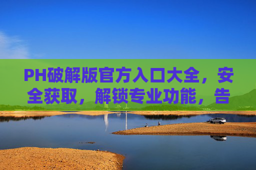 PH破解版官方入口大全，安全获取，解锁专业功能，告别广告与限制！