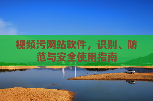 视频污网站软件，识别、防范与安全使用指南