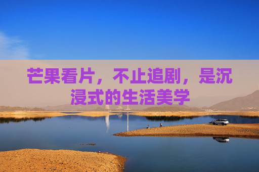 芒果看片，不止追剧，是沉浸式的生活美学