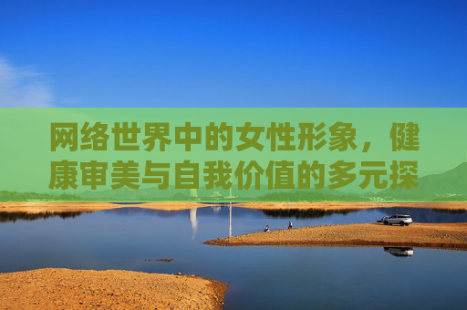 网络世界中的女性形象，健康审美与自我价值的多元探索