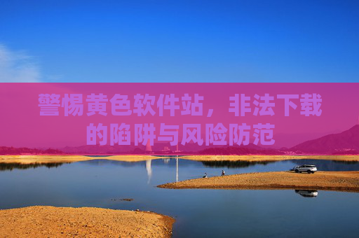 警惕黄色软件站，非法下载的陷阱与风险防范