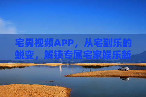 宅男视频APP，从宅到乐的蜕变，解锁专属宅家娱乐新体验