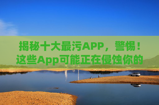 揭秘十大最污APP，警惕！这些App可能正在侵蚀你的隐私与心智